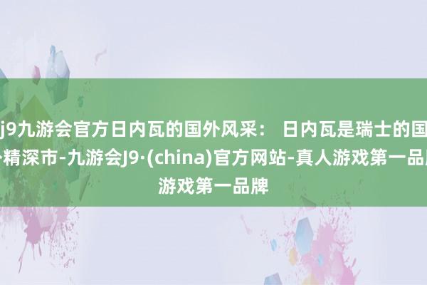 j9九游会官方日内瓦的国外风采： 日内瓦是瑞士的国外精深市-九游会J9·(china)官方网站-真人游戏第一品牌