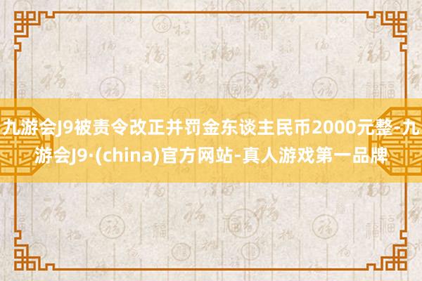 九游会J9被责令改正并罚金东谈主民币2000元整-九游会J9·(china)官方网站-真人游戏第一品牌