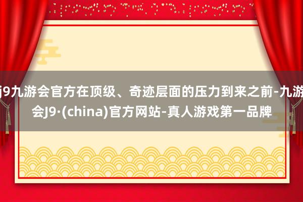 j9九游会官方在顶级、奇迹层面的压力到来之前-九游会J9·(china)官方网站-真人游戏第一品牌