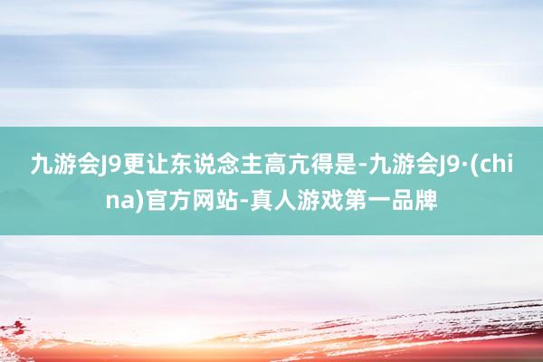 九游会J9更让东说念主高亢得是-九游会J9·(china)官方网站-真人游戏第一品牌