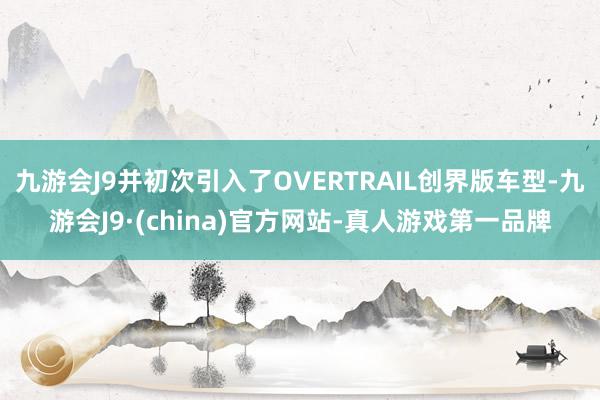 九游会J9并初次引入了OVERTRAIL创界版车型-九游会J9·(china)官方网站-真人游戏第一品牌