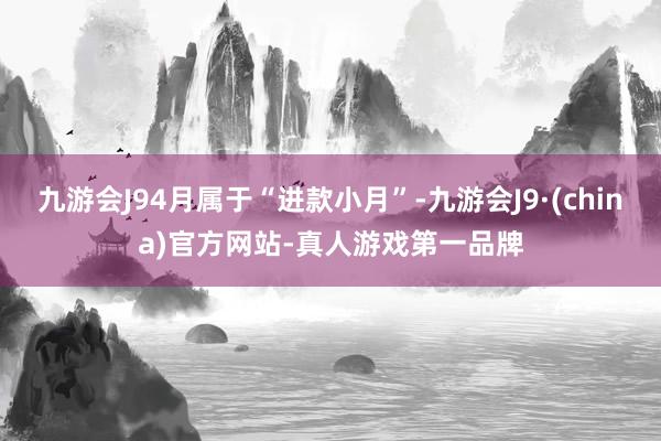 九游会J94月属于“进款小月”-九游会J9·(china)官方网站-真人游戏第一品牌