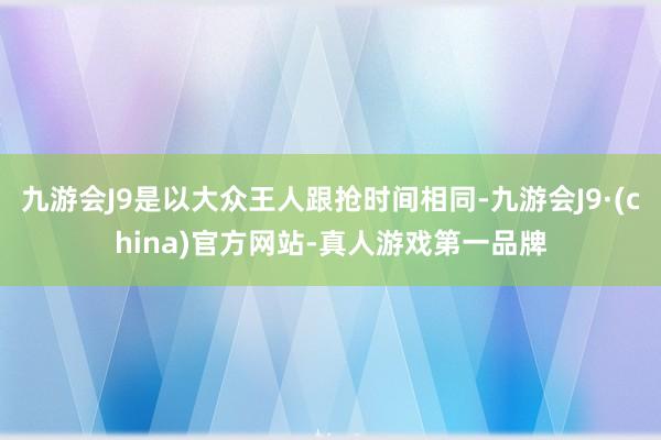 九游会J9是以大众王人跟抢时间相同-九游会J9·(china)官方网站-真人游戏第一品牌