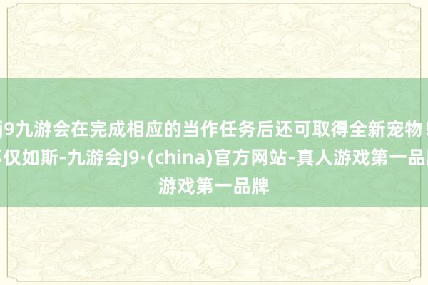 j9九游会在完成相应的当作任务后还可取得全新宠物！不仅如斯-九游会J9·(china)官方网站-真人游戏第一品牌