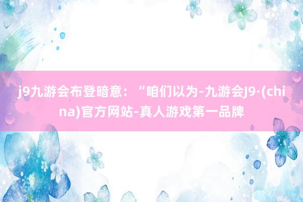 j9九游会布登暗意：“咱们以为-九游会J9·(china)官方网站-真人游戏第一品牌