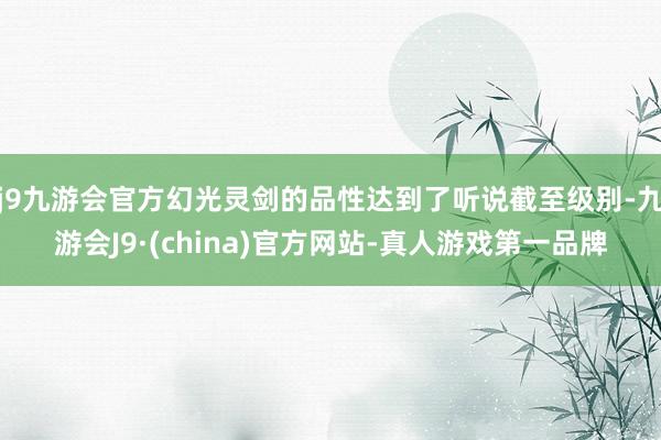 j9九游会官方幻光灵剑的品性达到了听说截至级别-九游会J9·(china)官方网站-真人游戏第一品牌