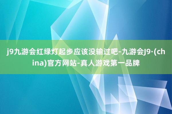 j9九游会红绿灯起步应该没输过吧-九游会J9·(china)官方网站-真人游戏第一品牌