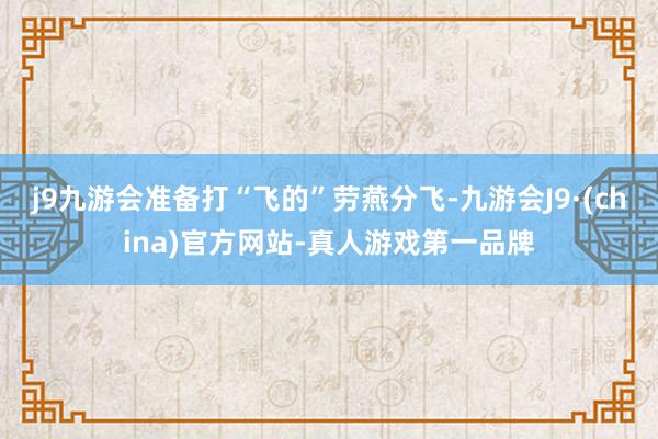 j9九游会准备打“飞的”劳燕分飞-九游会J9·(china)官方网站-真人游戏第一品牌