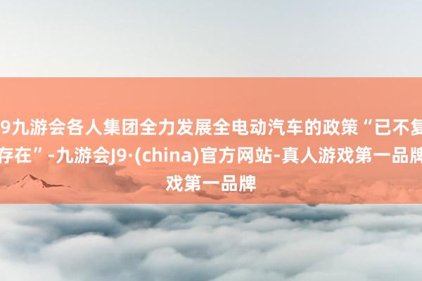 j9九游会各人集团全力发展全电动汽车的政策“已不复存在”-九游会J9·(china)官方网站-真人游戏第一品牌