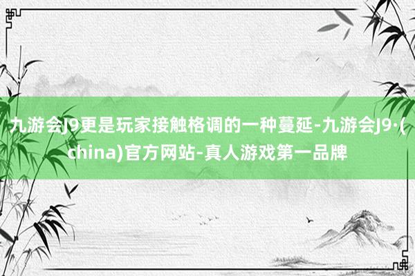 九游会J9更是玩家接触格调的一种蔓延-九游会J9·(china)官方网站-真人游戏第一品牌