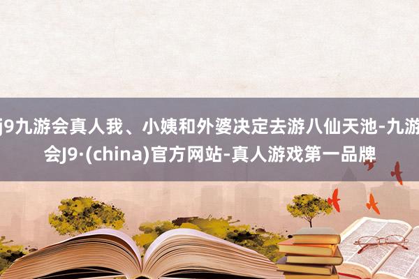 j9九游会真人我、小姨和外婆决定去游八仙天池-九游会J9·(china)官方网站-真人游戏第一品牌