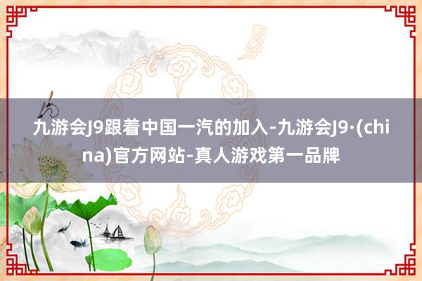 九游会J9　　跟着中国一汽的加入-九游会J9·(china)官方网站-真人游戏第一品牌