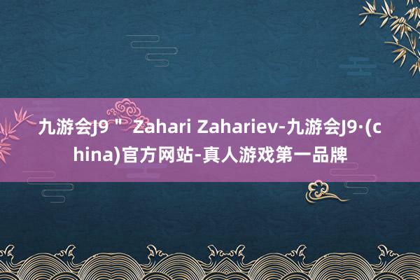 九游会J9＂ Zahari Zahariev-九游会J9·(china)官方网站-真人游戏第一品牌