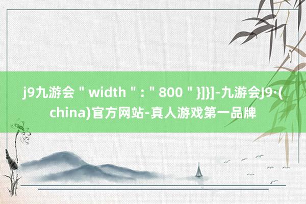 j9九游会＂width＂:＂800＂}]}]-九游会J9·(china)官方网站-真人游戏第一品牌