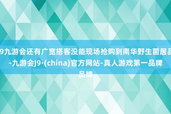 j9九游会还有广宽搭客没能现场抢购到南华野生菌居品-九游会J9·(china)官方网站-真人游戏第一品牌