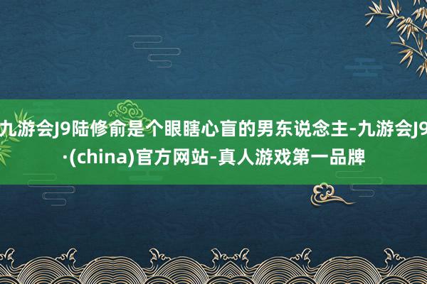 九游会J9陆修俞是个眼瞎心盲的男东说念主-九游会J9·(china)官方网站-真人游戏第一品牌