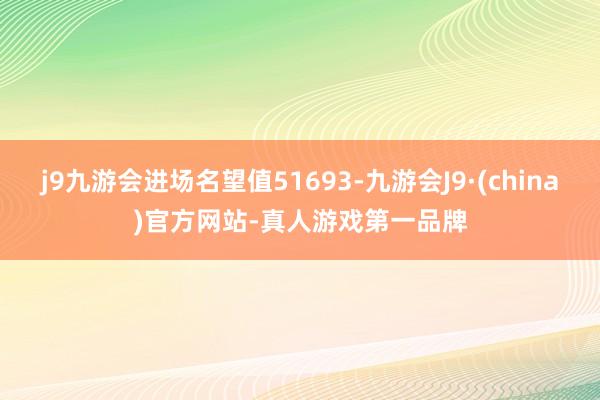 j9九游会进场名望值51693-九游会J9·(china)官方网站-真人游戏第一品牌