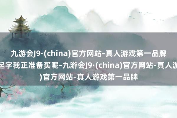 九游会J9·(china)官方网站-真人游戏第一品牌起细心这个起字我正准备买呢-九游会J9·(china)官方网站-真人游戏第一品牌