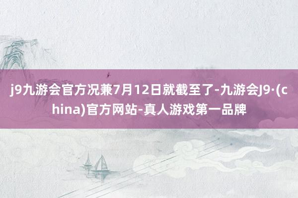 j9九游会官方况兼7月12日就截至了-九游会J9·(china)官方网站-真人游戏第一品牌