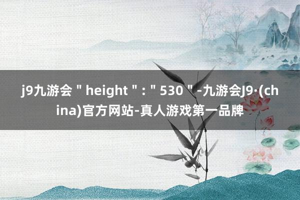 j9九游会＂height＂:＂530＂-九游会J9·(china)官方网站-真人游戏第一品牌