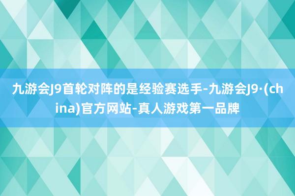 九游会J9首轮对阵的是经验赛选手-九游会J9·(china)官方网站-真人游戏第一品牌