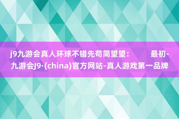 j9九游会真人环球不错先苟简望望：        最初-九游会J9·(china)官方网站-真人游戏第一品牌