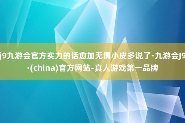 j9九游会官方实力的话愈加无谓小皮多说了-九游会J9·(china)官方网站-真人游戏第一品牌