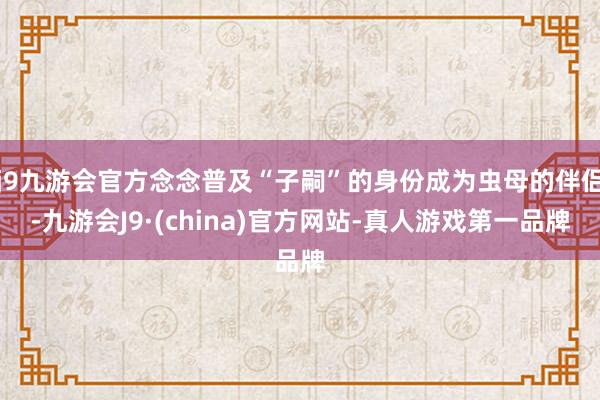 j9九游会官方念念普及“子嗣”的身份成为虫母的伴侣-九游会J9·(china)官方网站-真人游戏第一品牌