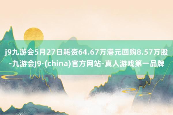 j9九游会5月27日耗资64.67万港元回购8.57万股-九游会J9·(china)官方网站-真人游戏第一品牌