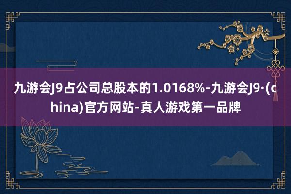 九游会J9占公司总股本的1.0168%-九游会J9·(china)官方网站-真人游戏第一品牌