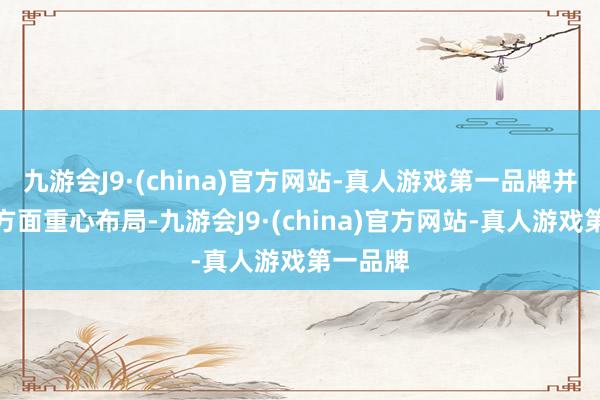 九游会J9·(china)官方网站-真人游戏第一品牌并在智驾方面重心布局-九游会J9·(china)官方网站-真人游戏第一品牌