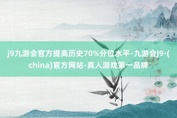 j9九游会官方提高历史70%分位水平-九游会J9·(china)官方网站-真人游戏第一品牌