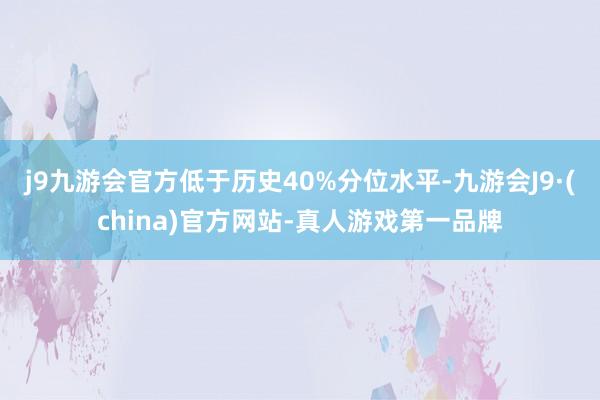 j9九游会官方低于历史40%分位水平-九游会J9·(china)官方网站-真人游戏第一品牌