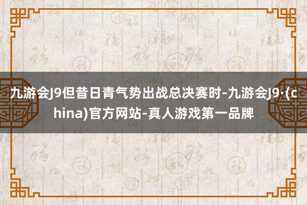 九游会J9但昔日青气势出战总决赛时-九游会J9·(china)官方网站-真人游戏第一品牌