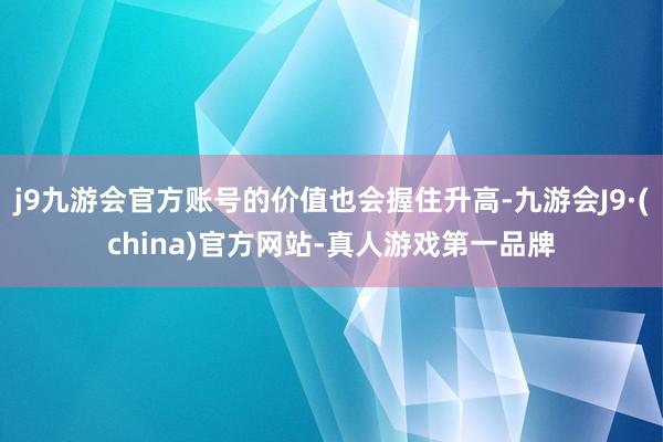 j9九游会官方账号的价值也会握住升高-九游会J9·(china)官方网站-真人游戏第一品牌