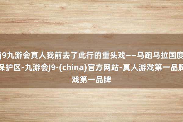 j9九游会真人我前去了此行的重头戏——马跑马拉国度保护区-九游会J9·(china)官方网站-真人游戏第一品牌