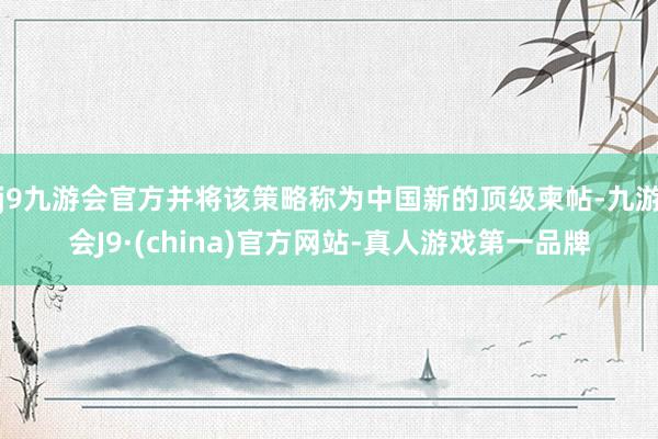 j9九游会官方并将该策略称为中国新的顶级柬帖-九游会J9·(china)官方网站-真人游戏第一品牌