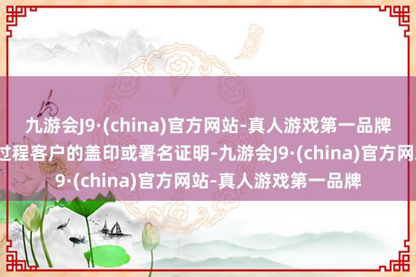 九游会J9·(china)官方网站-真人游戏第一品牌但关系回话文献均未过程客户的盖印或署名证明-九游会J9·(china)官方网站-真人游戏第一品牌