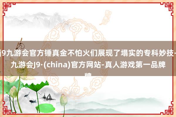 j9九游会官方锤真金不怕火们展现了塌实的专科妙技-九游会J9·(china)官方网站-真人游戏第一品牌