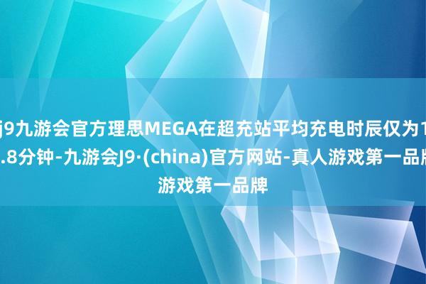 j9九游会官方理思MEGA在超充站平均充电时辰仅为12.8分钟-九游会J9·(china)官方网站-真人游戏第一品牌