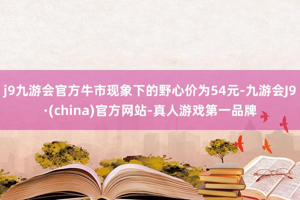 j9九游会官方牛市现象下的野心价为54元-九游会J9·(china)官方网站-真人游戏第一品牌