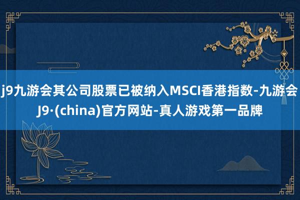 j9九游会其公司股票已被纳入MSCI香港指数-九游会J9·(china)官方网站-真人游戏第一品牌