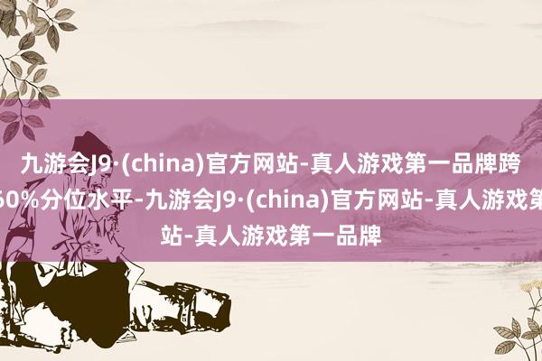 九游会J9·(china)官方网站-真人游戏第一品牌跨越历史60%分位水平-九游会J9·(china)官方网站-真人游戏第一品牌