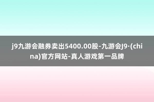 j9九游会融券卖出5400.00股-九游会J9·(china)官方网站-真人游戏第一品牌