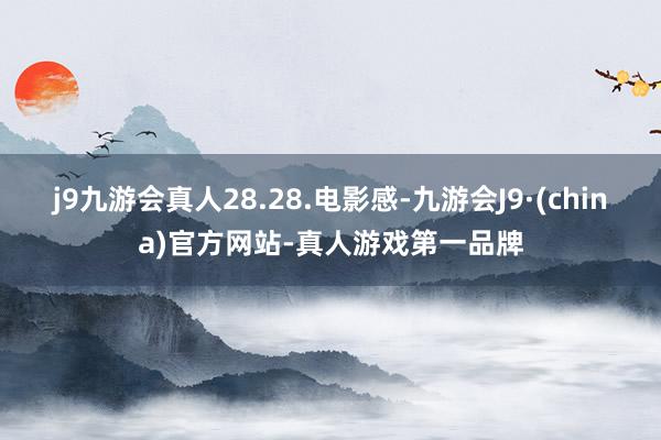 j9九游会真人28.28.电影感-九游会J9·(china)官方网站-真人游戏第一品牌