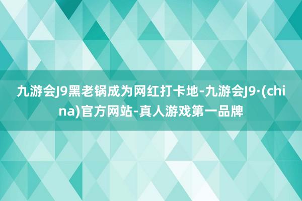 九游会J9黑老锅成为网红打卡地-九游会J9·(china)官方网站-真人游戏第一品牌