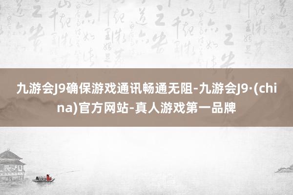 九游会J9确保游戏通讯畅通无阻-九游会J9·(china)官方网站-真人游戏第一品牌