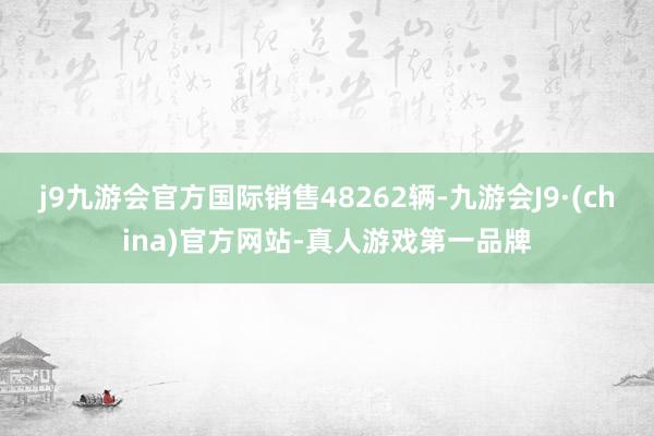 j9九游会官方国际销售48262辆-九游会J9·(china)官方网站-真人游戏第一品牌