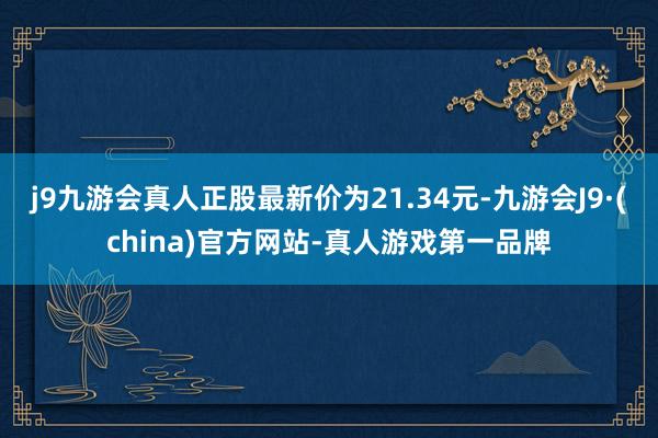 j9九游会真人正股最新价为21.34元-九游会J9·(china)官方网站-真人游戏第一品牌