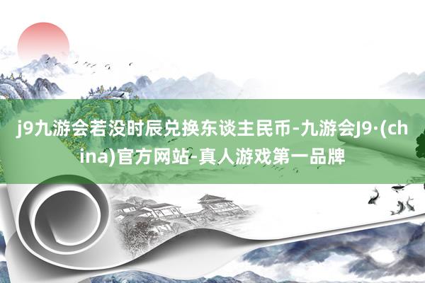 j9九游会若没时辰兑换东谈主民币-九游会J9·(china)官方网站-真人游戏第一品牌